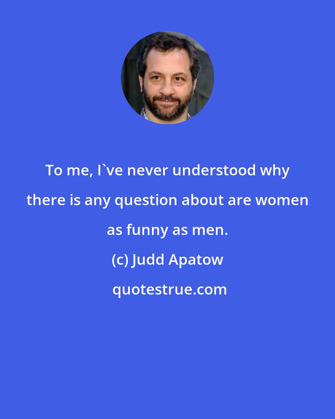 Judd Apatow: To me, I've never understood why there is any question about are women as funny as men.