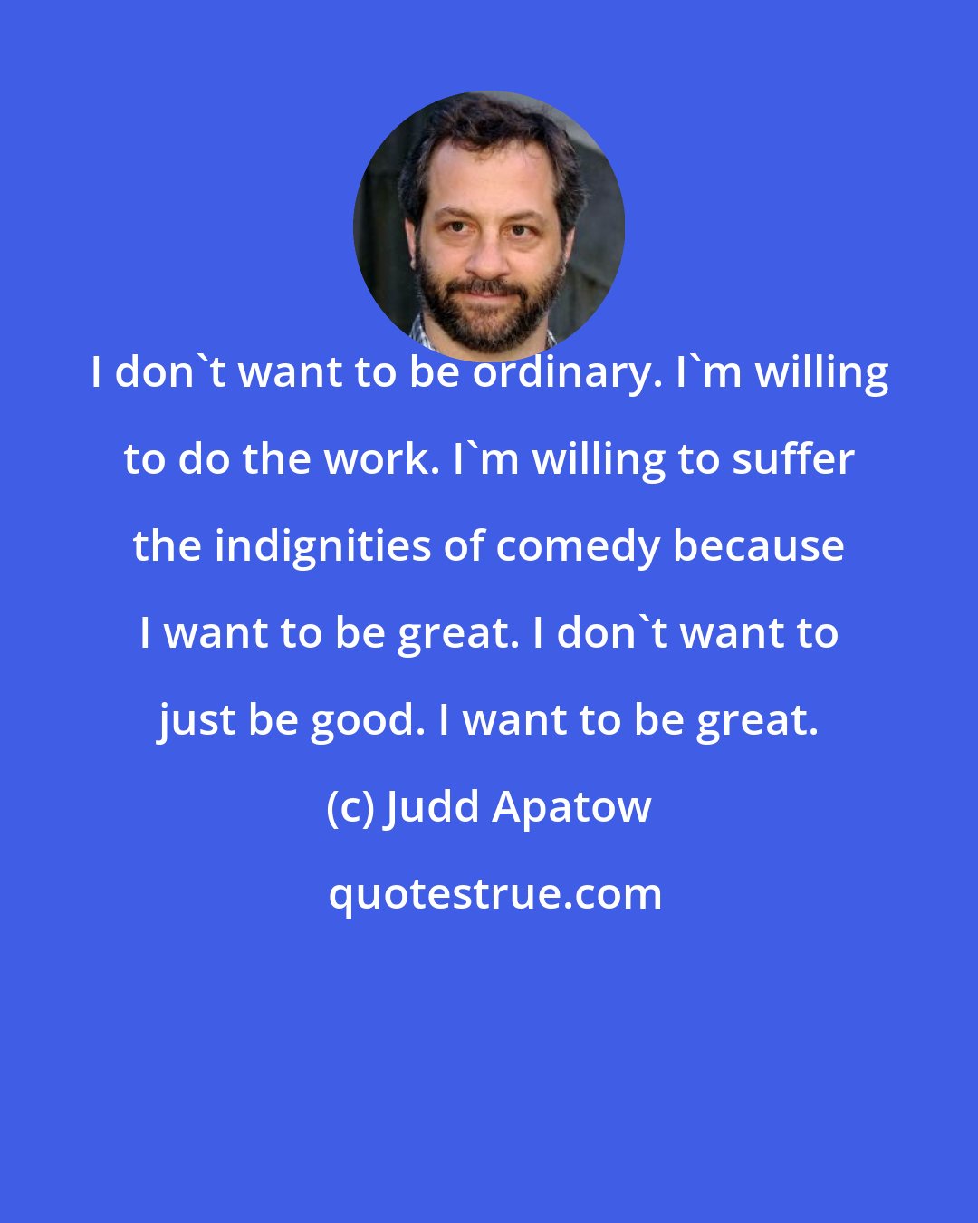 Judd Apatow: I don't want to be ordinary. I'm willing to do the work. I'm willing to suffer the indignities of comedy because I want to be great. I don't want to just be good. I want to be great.