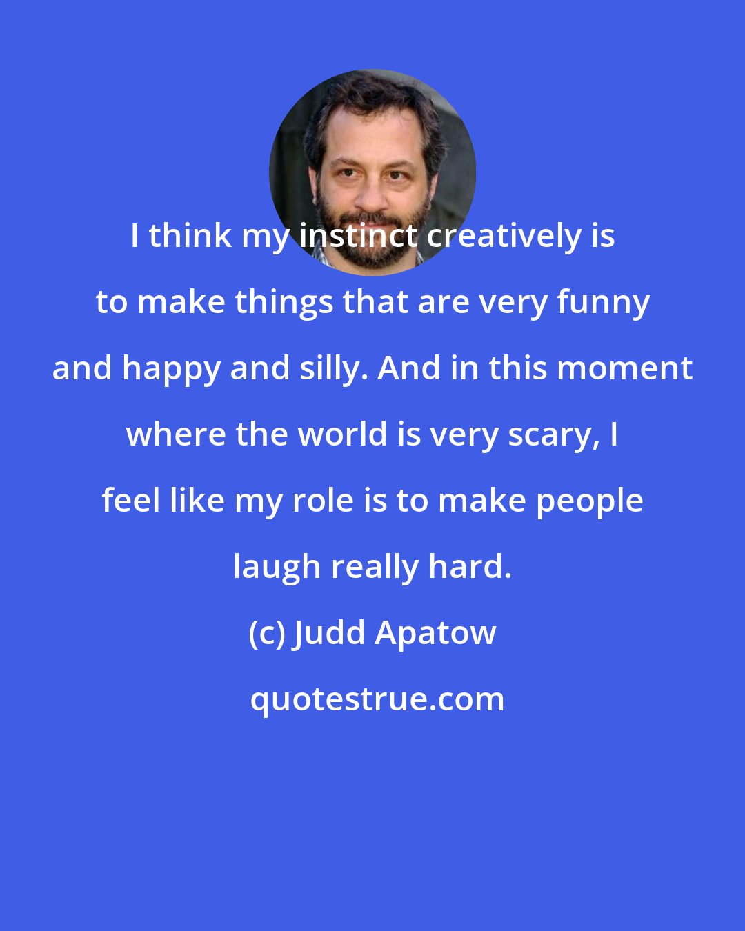 Judd Apatow: I think my instinct creatively is to make things that are very funny and happy and silly. And in this moment where the world is very scary, I feel like my role is to make people laugh really hard.