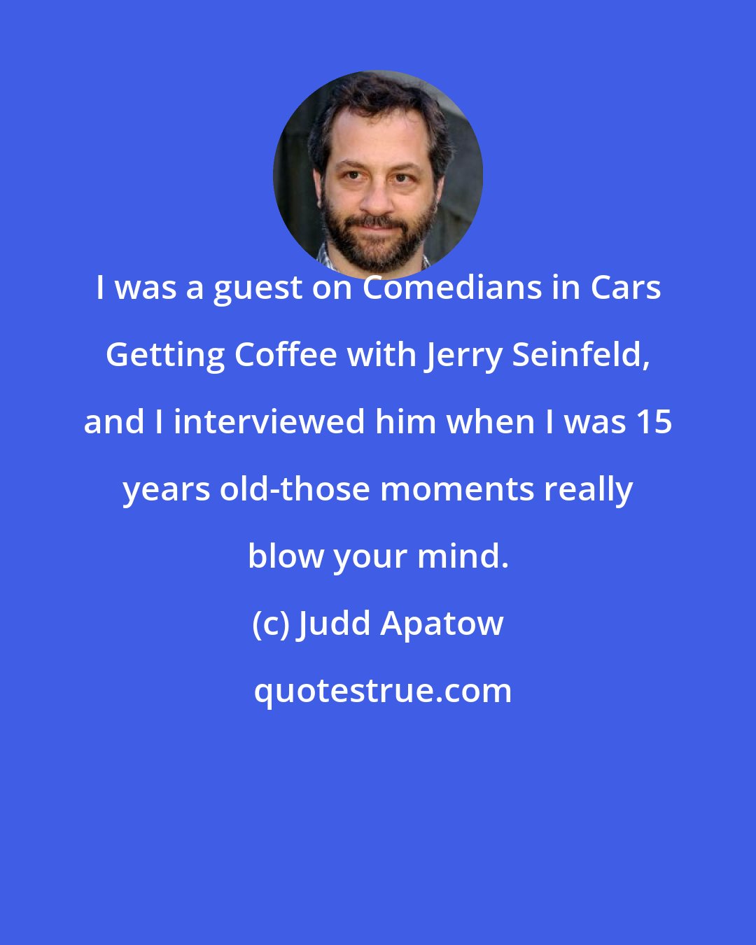 Judd Apatow: I was a guest on Comedians in Cars Getting Coffee with Jerry Seinfeld, and I interviewed him when I was 15 years old-those moments really blow your mind.