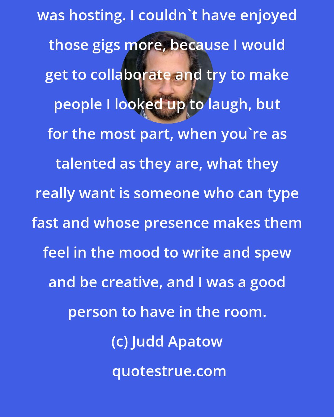 Judd Apatow: I wrote on the Grammys, and a few times for Garry Shandling when he was hosting. I couldn't have enjoyed those gigs more, because I would get to collaborate and try to make people I looked up to laugh, but for the most part, when you're as talented as they are, what they really want is someone who can type fast and whose presence makes them feel in the mood to write and spew and be creative, and I was a good person to have in the room.