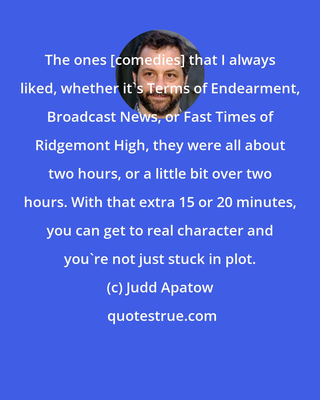 Judd Apatow: The ones [comedies] that I always liked, whether it's Terms of Endearment, Broadcast News, or Fast Times of Ridgemont High, they were all about two hours, or a little bit over two hours. With that extra 15 or 20 minutes, you can get to real character and you're not just stuck in plot.