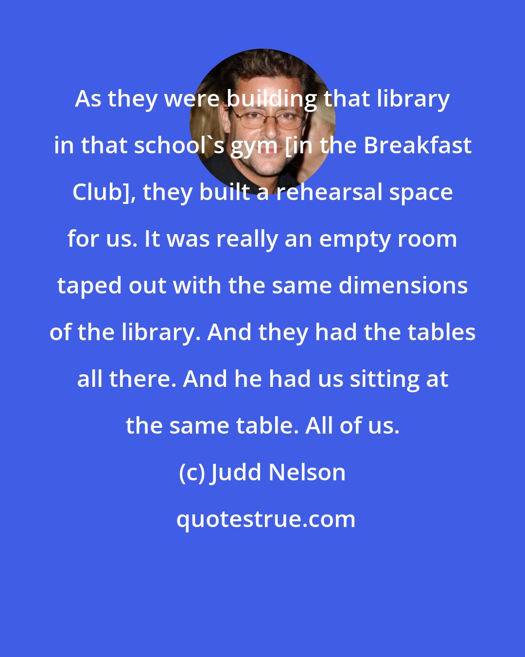 Judd Nelson: As they were building that library in that school's gym [in the Breakfast Club], they built a rehearsal space for us. It was really an empty room taped out with the same dimensions of the library. And they had the tables all there. And he had us sitting at the same table. All of us.