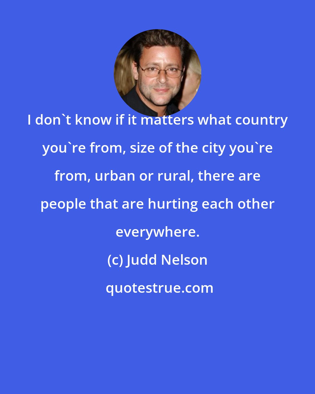 Judd Nelson: I don't know if it matters what country you're from, size of the city you're from, urban or rural, there are people that are hurting each other everywhere.