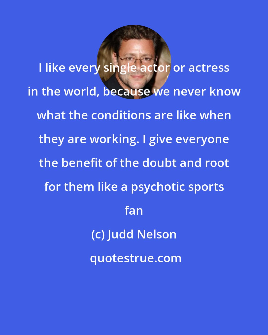 Judd Nelson: I like every single actor or actress in the world, because we never know what the conditions are like when they are working. I give everyone the benefit of the doubt and root for them like a psychotic sports fan