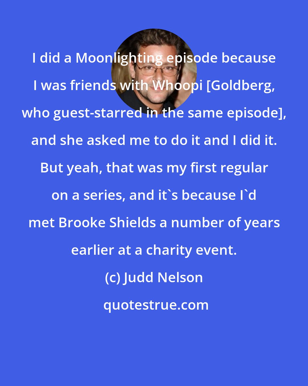 Judd Nelson: I did a Moonlighting episode because I was friends with Whoopi [Goldberg, who guest-starred in the same episode], and she asked me to do it and I did it. But yeah, that was my first regular on a series, and it's because I'd met Brooke Shields a number of years earlier at a charity event.