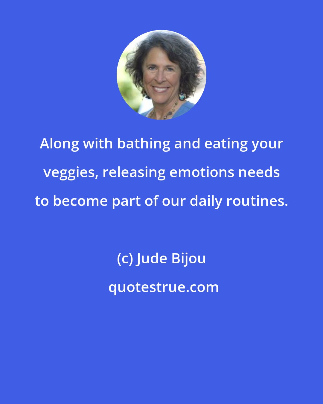 Jude Bijou: Along with bathing and eating your veggies, releasing emotions needs to become part of our daily routines.