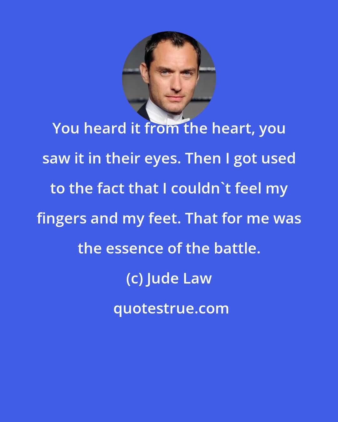 Jude Law: You heard it from the heart, you saw it in their eyes. Then I got used to the fact that I couldn't feel my fingers and my feet. That for me was the essence of the battle.