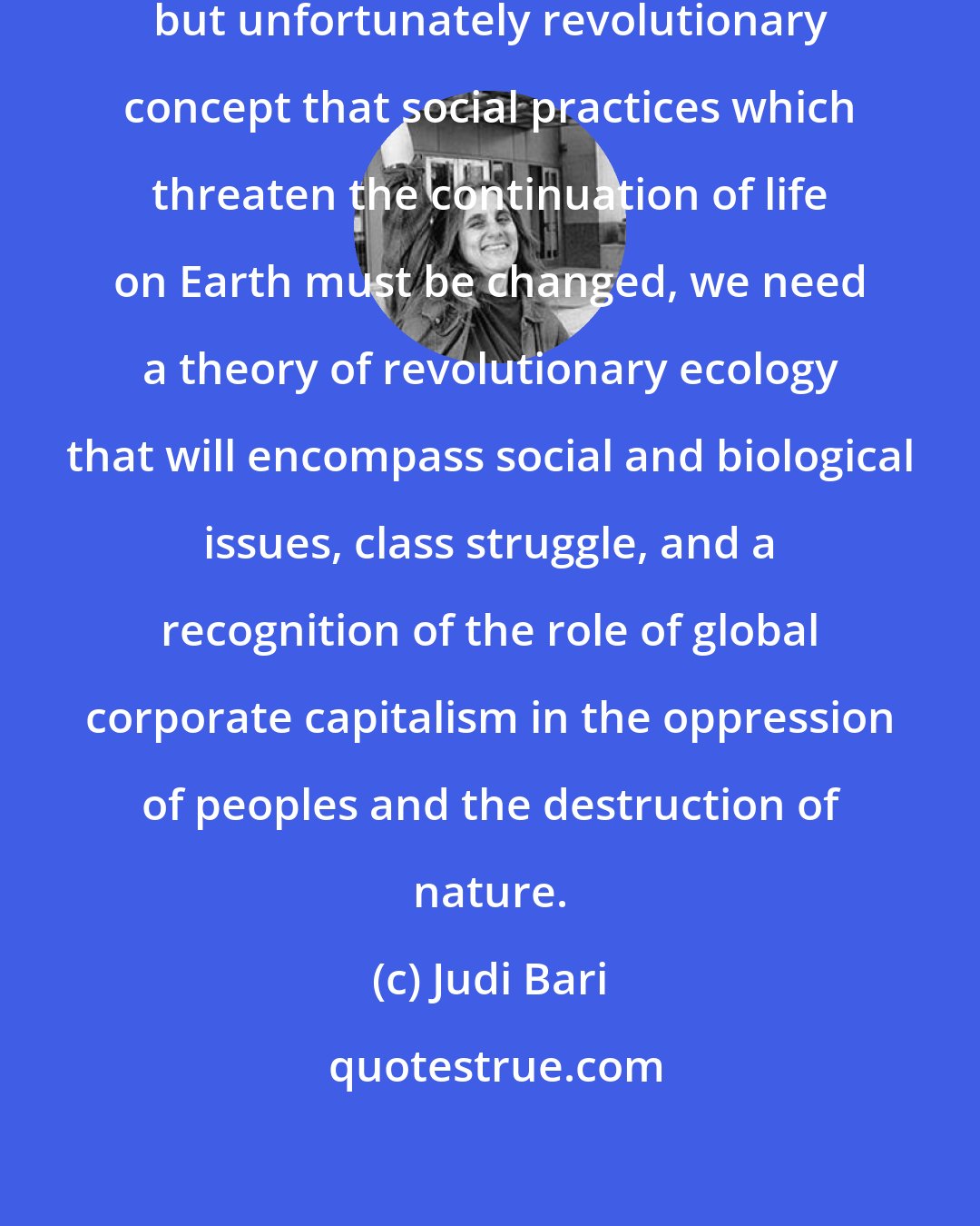 Judi Bari: Starting from the very reasonable, but unfortunately revolutionary concept that social practices which threaten the continuation of life on Earth must be changed, we need a theory of revolutionary ecology that will encompass social and biological issues, class struggle, and a recognition of the role of global corporate capitalism in the oppression of peoples and the destruction of nature.