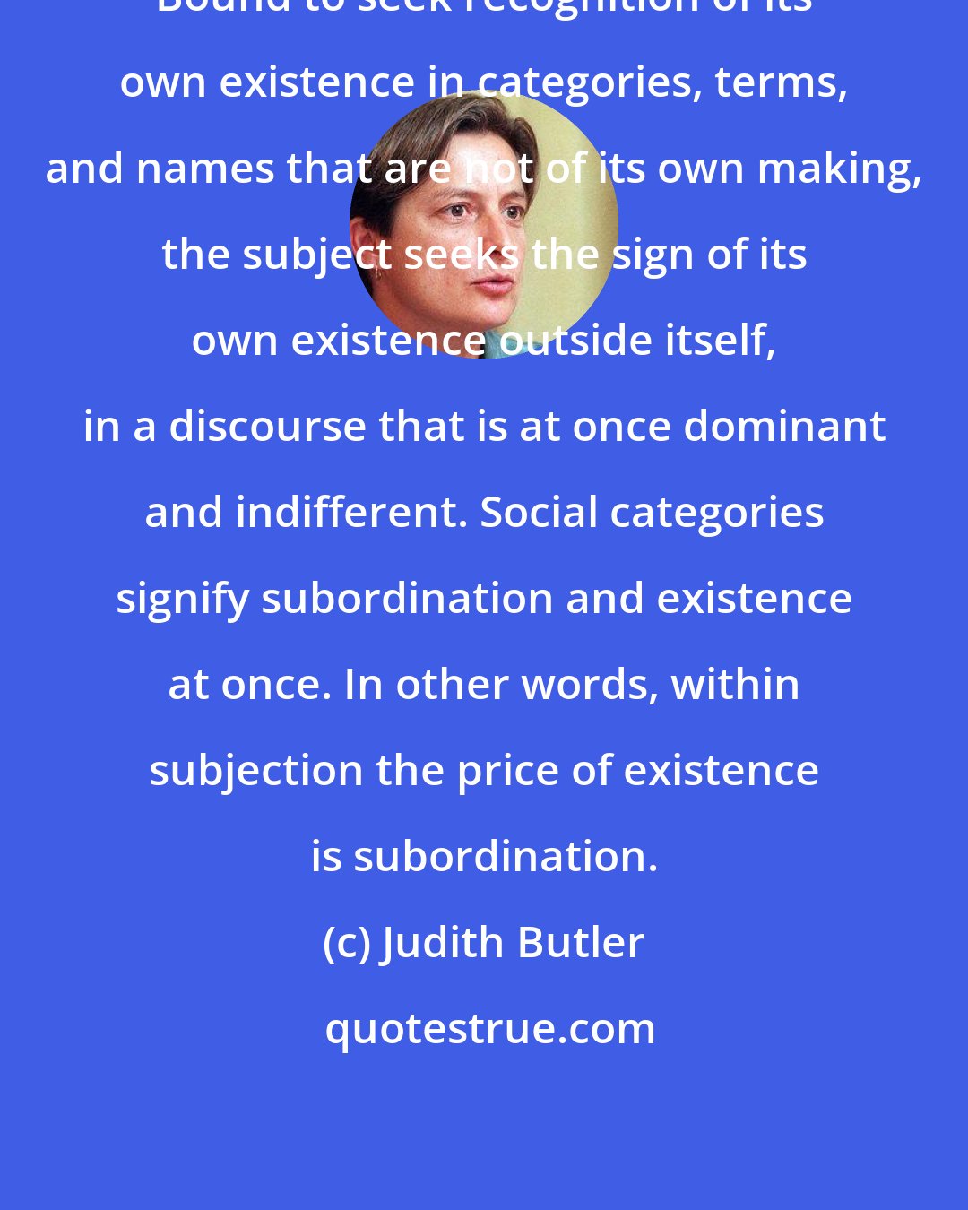 Judith Butler: Bound to seek recognition of its own existence in categories, terms, and names that are not of its own making, the subject seeks the sign of its own existence outside itself, in a discourse that is at once dominant and indifferent. Social categories signify subordination and existence at once. In other words, within subjection the price of existence is subordination.
