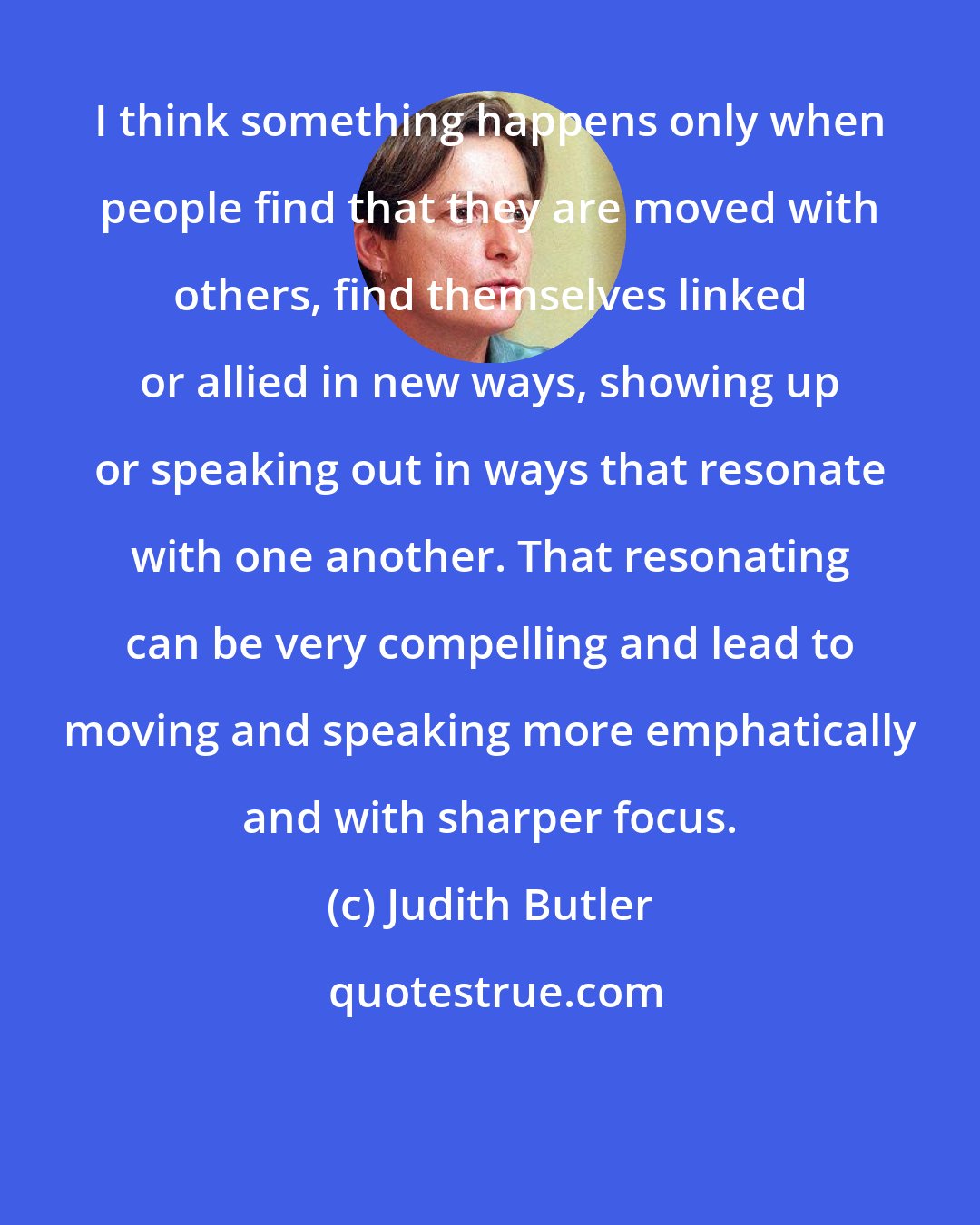 Judith Butler: I think something happens only when people find that they are moved with others, find themselves linked or allied in new ways, showing up or speaking out in ways that resonate with one another. That resonating can be very compelling and lead to moving and speaking more emphatically and with sharper focus.