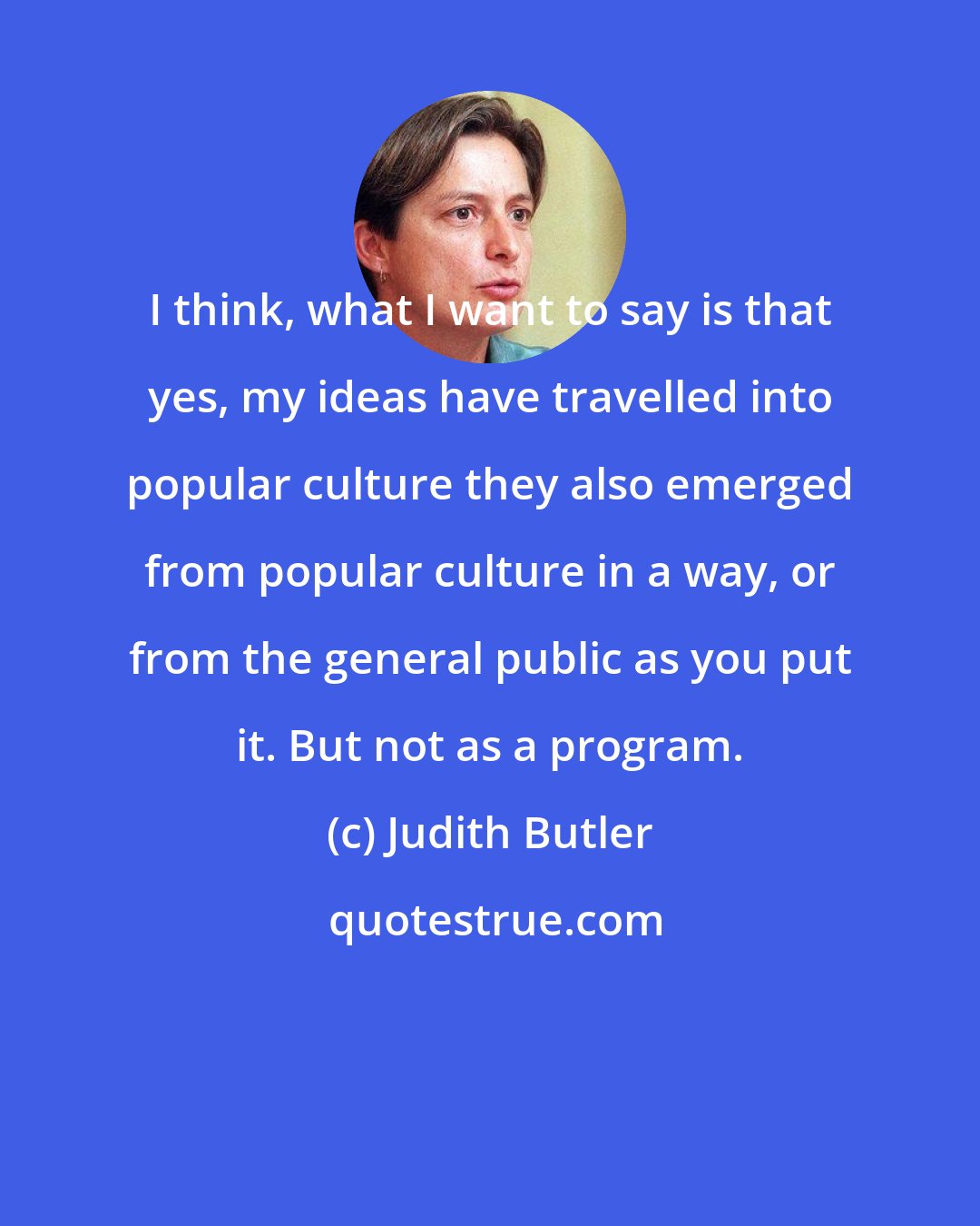 Judith Butler: I think, what I want to say is that yes, my ideas have travelled into popular culture they also emerged from popular culture in a way, or from the general public as you put it. But not as a program.