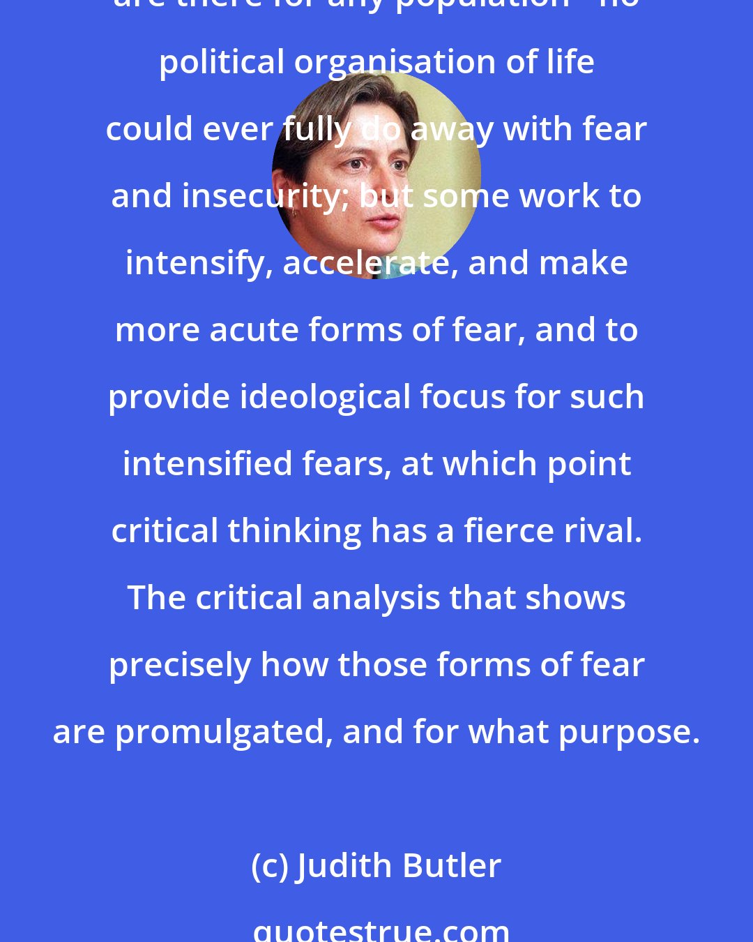 Judith Butler: I do not mean to say that such institutions act unilaterally on psychic life, or that they determine certain psychic outcomes. Rather, they exploit forms of fear and insecurity that are there for any population - no political organisation of life could ever fully do away with fear and insecurity; but some work to intensify, accelerate, and make more acute forms of fear, and to provide ideological focus for such intensified fears, at which point critical thinking has a fierce rival. The critical analysis that shows precisely how those forms of fear are promulgated, and for what purpose.