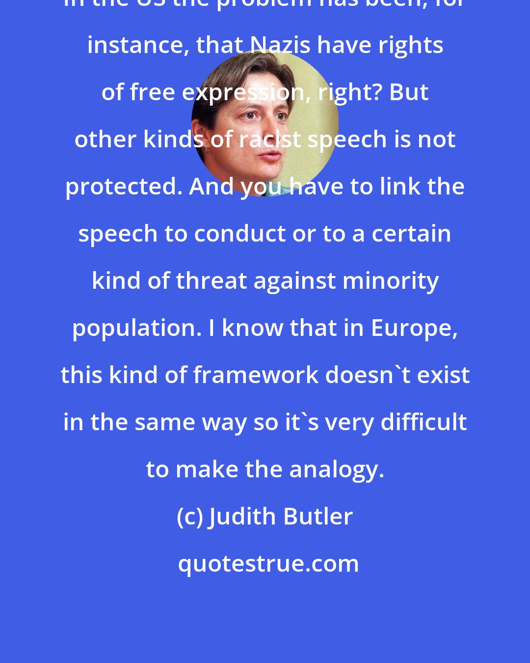 Judith Butler: In the US the problem has been, for instance, that Nazis have rights of free expression, right? But other kinds of racist speech is not protected. And you have to link the speech to conduct or to a certain kind of threat against minority population. I know that in Europe, this kind of framework doesn't exist in the same way so it's very difficult to make the analogy.