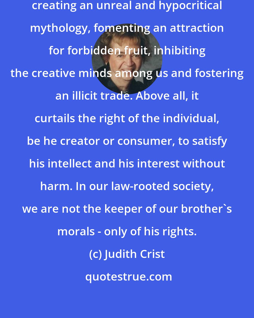 Judith Crist: What censorship accomplishes, creating an unreal and hypocritical mythology, fomenting an attraction for forbidden fruit, inhibiting the creative minds among us and fostering an illicit trade. Above all, it curtails the right of the individual, be he creator or consumer, to satisfy his intellect and his interest without harm. In our law-rooted society, we are not the keeper of our brother's morals - only of his rights.