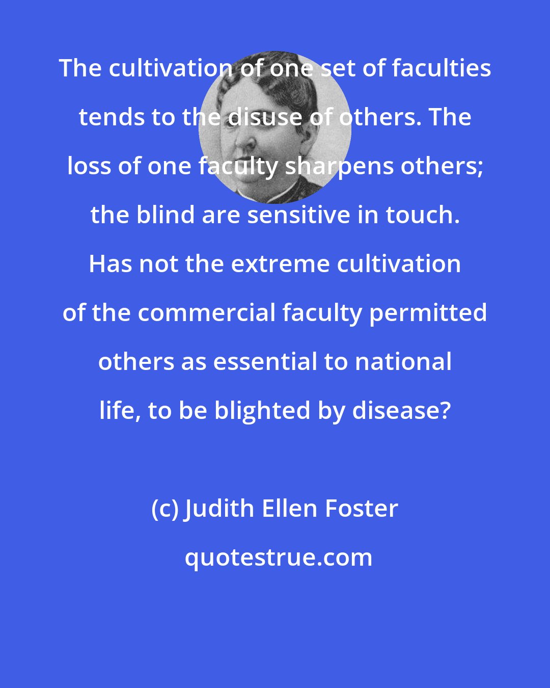 Judith Ellen Foster: The cultivation of one set of faculties tends to the disuse of others. The loss of one faculty sharpens others; the blind are sensitive in touch. Has not the extreme cultivation of the commercial faculty permitted others as essential to national life, to be blighted by disease?