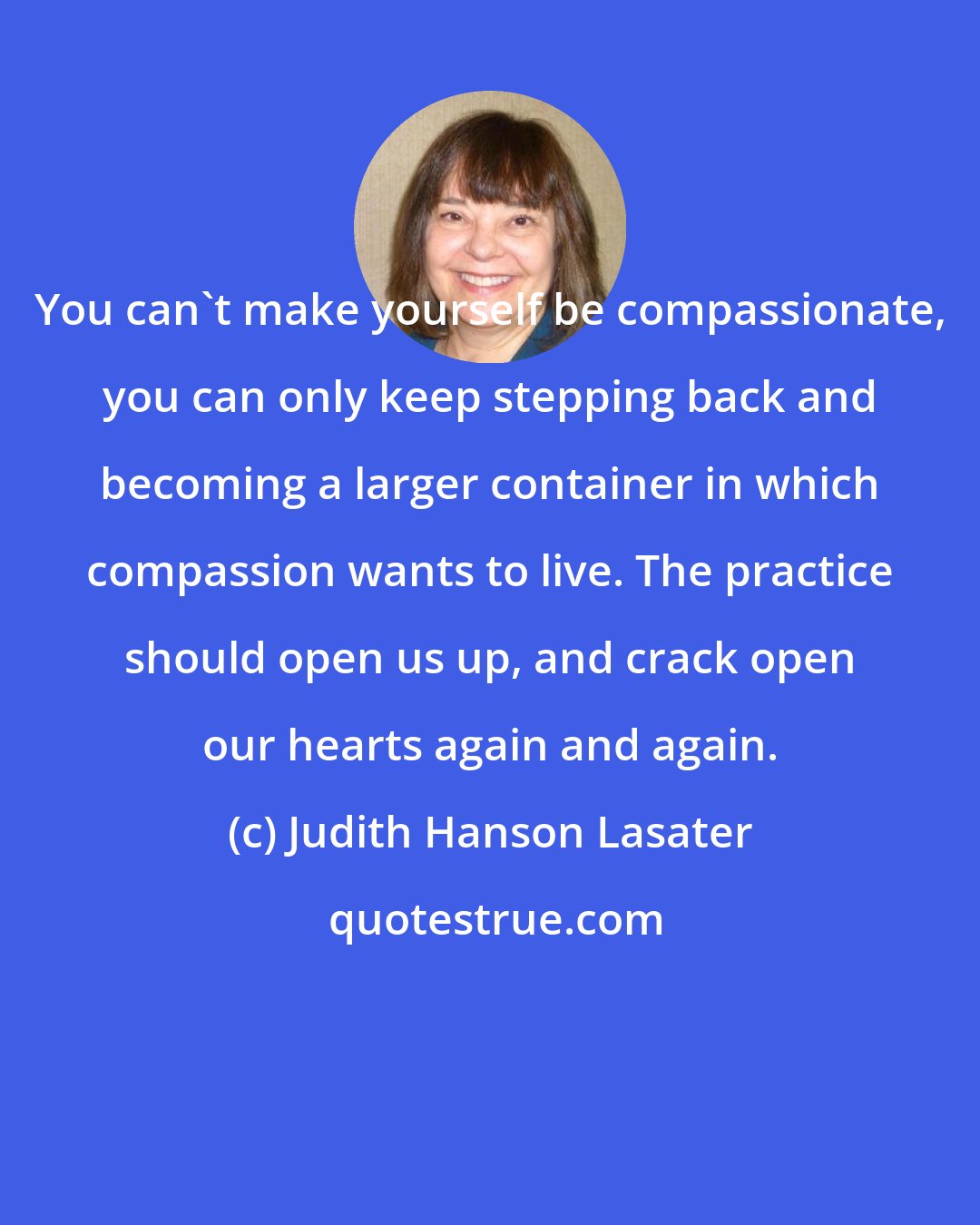 Judith Hanson Lasater: You can't make yourself be compassionate, you can only keep stepping back and becoming a larger container in which compassion wants to live. The practice should open us up, and crack open our hearts again and again.