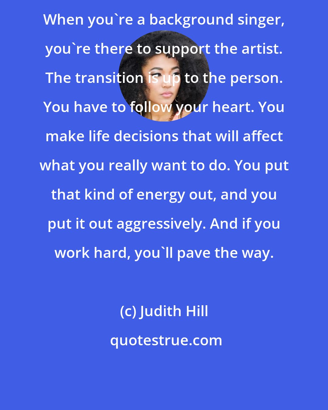 Judith Hill: When you're a background singer, you're there to support the artist. The transition is up to the person. You have to follow your heart. You make life decisions that will affect what you really want to do. You put that kind of energy out, and you put it out aggressively. And if you work hard, you'll pave the way.