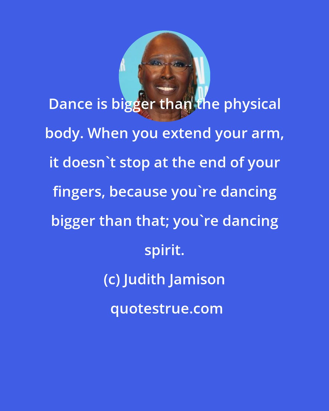 Judith Jamison: Dance is bigger than the physical body. When you extend your arm, it doesn't stop at the end of your fingers, because you're dancing bigger than that; you're dancing spirit.