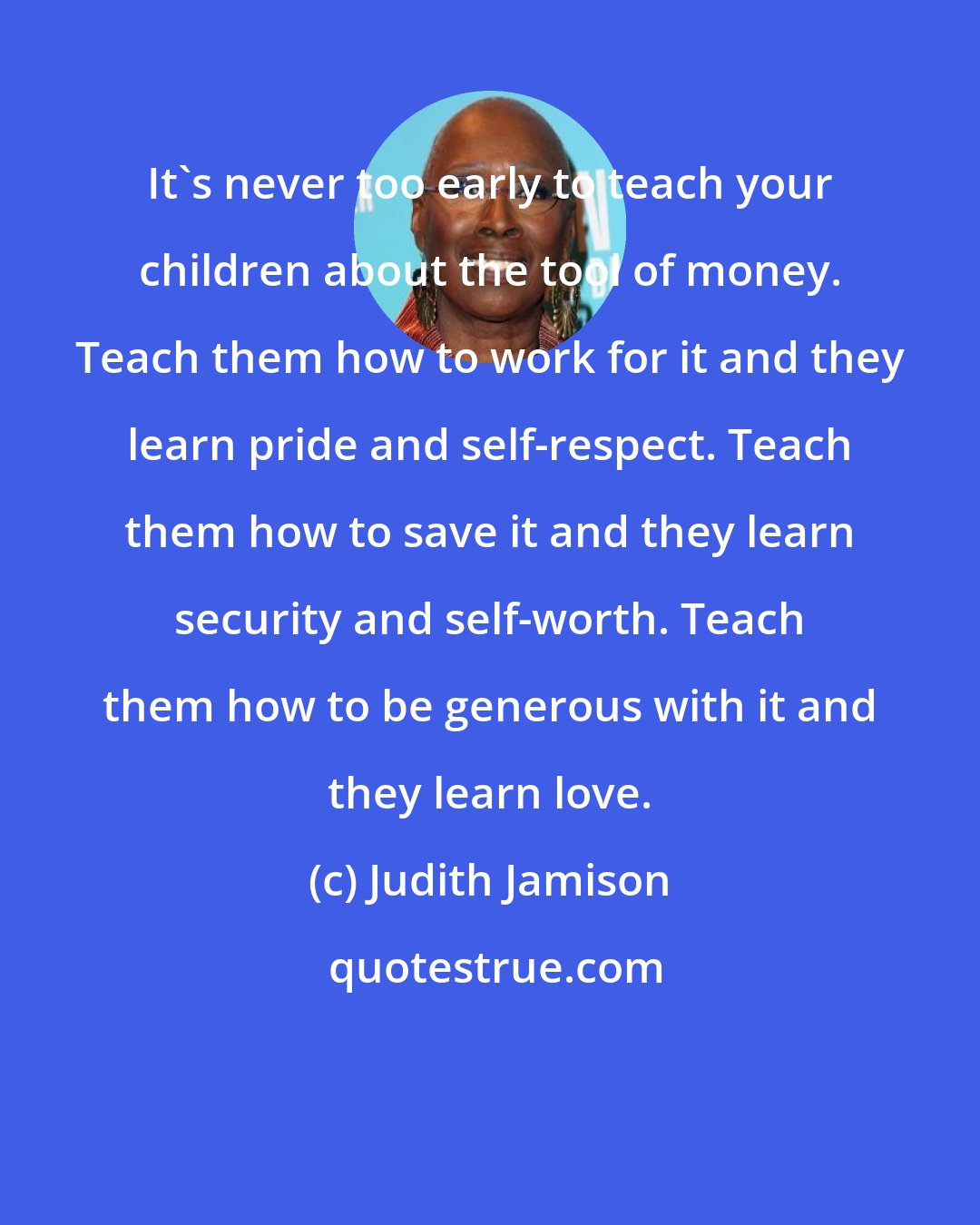 Judith Jamison: It's never too early to teach your children about the tool of money. Teach them how to work for it and they learn pride and self-respect. Teach them how to save it and they learn security and self-worth. Teach them how to be generous with it and they learn love.