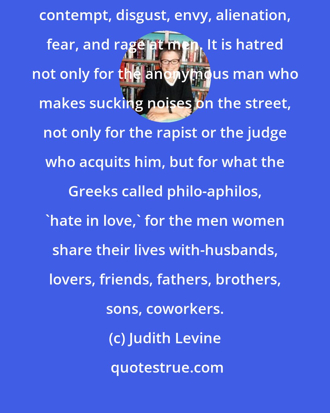 Judith Levine: I feel what they feel: man-hating, that volatile admixture of pity, contempt, disgust, envy, alienation, fear, and rage at men. It is hatred not only for the anonymous man who makes sucking noises on the street, not only for the rapist or the judge who acquits him, but for what the Greeks called philo-aphilos, 'hate in love,' for the men women share their lives with-husbands, lovers, friends, fathers, brothers, sons, coworkers.