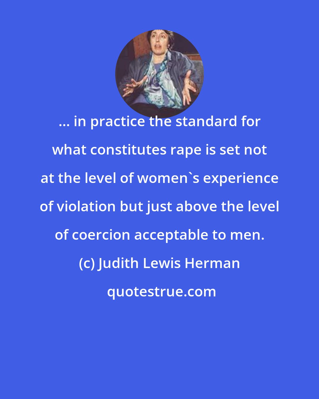 Judith Lewis Herman: ... in practice the standard for what constitutes rape is set not at the level of women's experience of violation but just above the level of coercion acceptable to men.