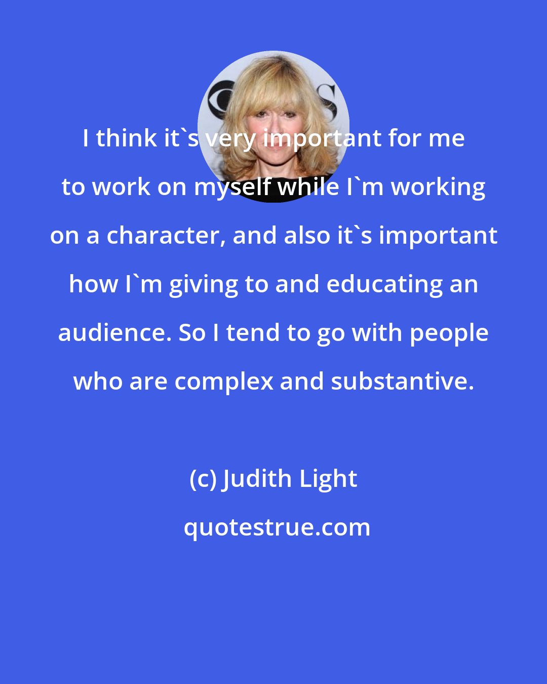 Judith Light: I think it's very important for me to work on myself while I'm working on a character, and also it's important how I'm giving to and educating an audience. So I tend to go with people who are complex and substantive.