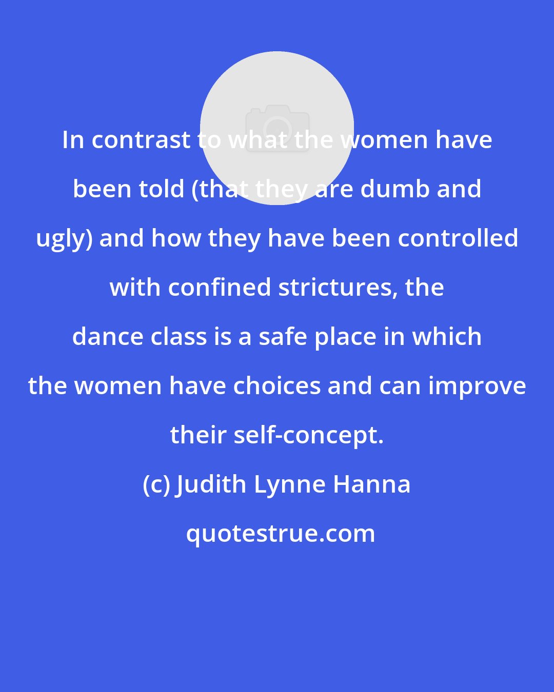 Judith Lynne Hanna: In contrast to what the women have been told (that they are dumb and ugly) and how they have been controlled with confined strictures, the dance class is a safe place in which the women have choices and can improve their self-concept.