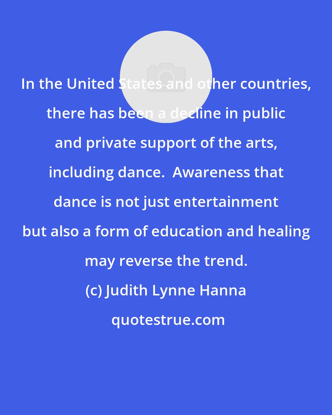 Judith Lynne Hanna: In the United States and other countries, there has been a decline in public and private support of the arts, including dance.  Awareness that dance is not just entertainment but also a form of education and healing may reverse the trend.