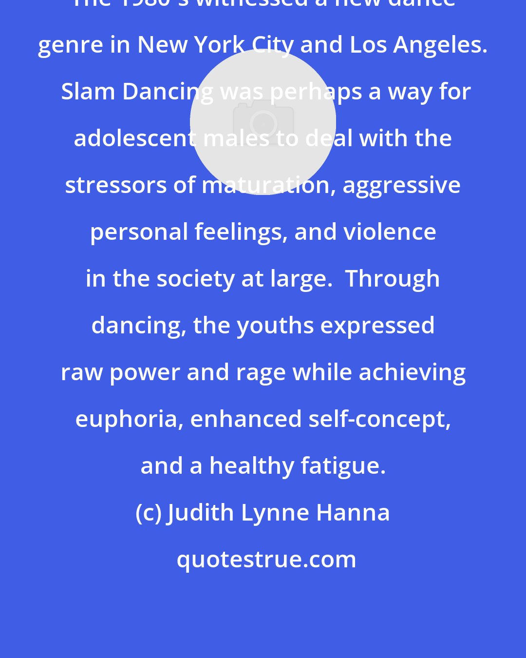 Judith Lynne Hanna: The 1980's witnessed a new dance genre in New York City and Los Angeles.  Slam Dancing was perhaps a way for adolescent males to deal with the stressors of maturation, aggressive personal feelings, and violence in the society at large.  Through dancing, the youths expressed raw power and rage while achieving euphoria, enhanced self-concept, and a healthy fatigue.