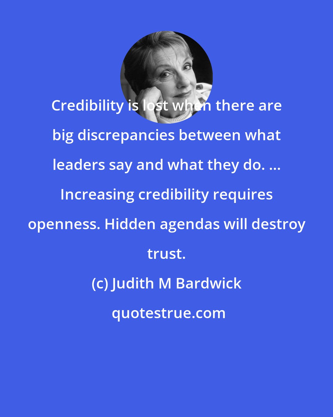 Judith M Bardwick: Credibility is lost when there are big discrepancies between what leaders say and what they do. ... Increasing credibility requires openness. Hidden agendas will destroy trust.