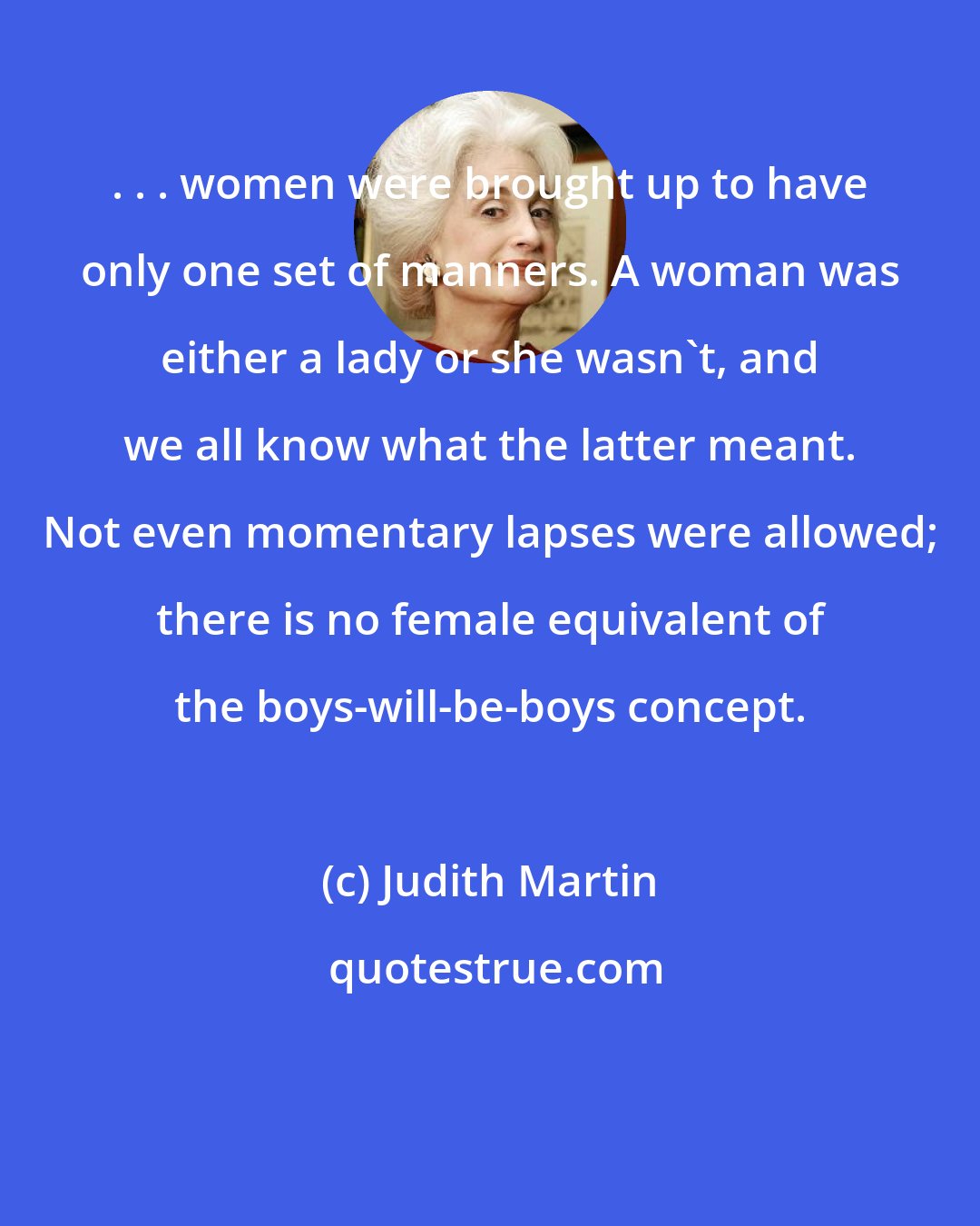 Judith Martin: . . . women were brought up to have only one set of manners. A woman was either a lady or she wasn't, and we all know what the latter meant. Not even momentary lapses were allowed; there is no female equivalent of the boys-will-be-boys concept.