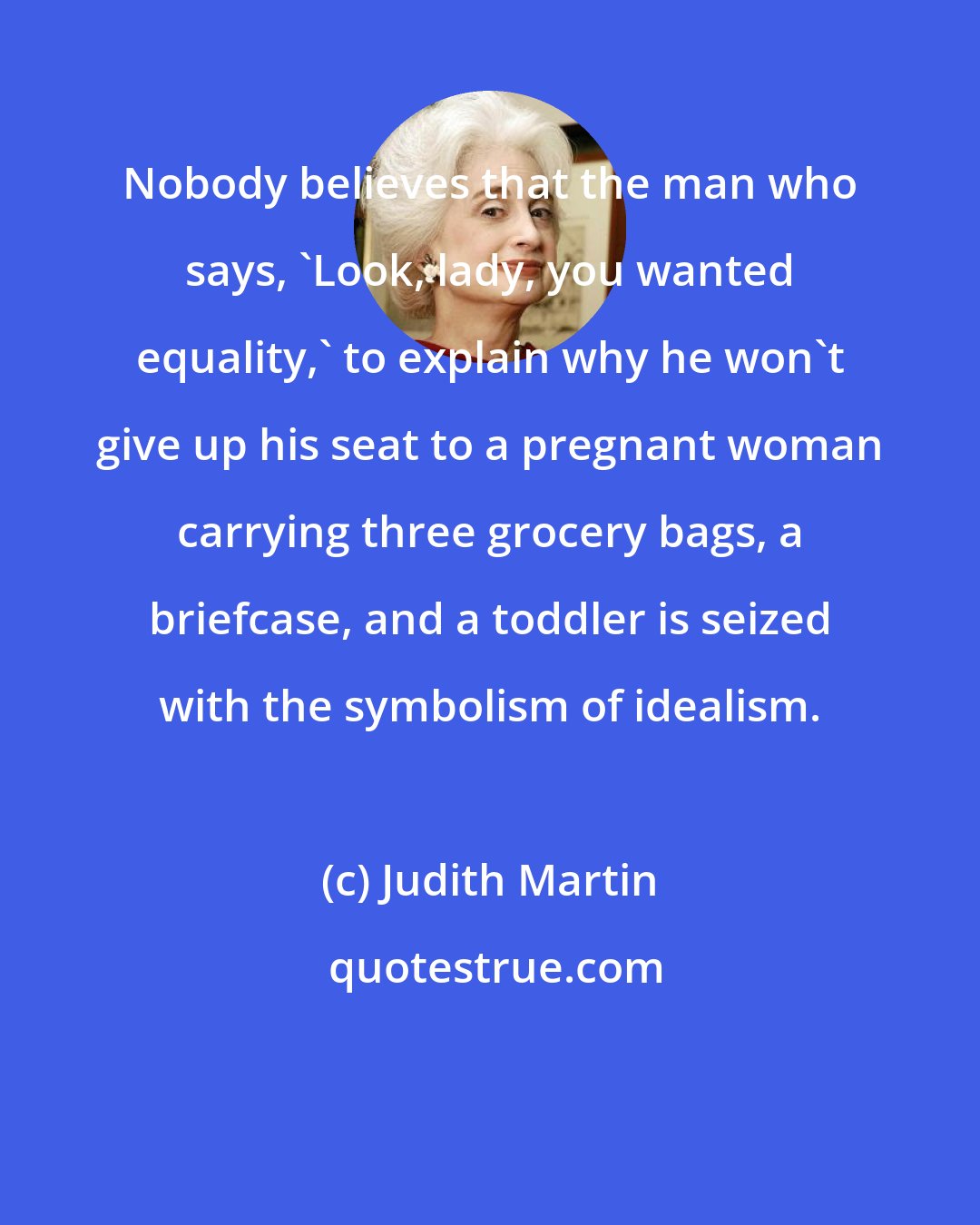 Judith Martin: Nobody believes that the man who says, 'Look, lady, you wanted equality,' to explain why he won't give up his seat to a pregnant woman carrying three grocery bags, a briefcase, and a toddler is seized with the symbolism of idealism.