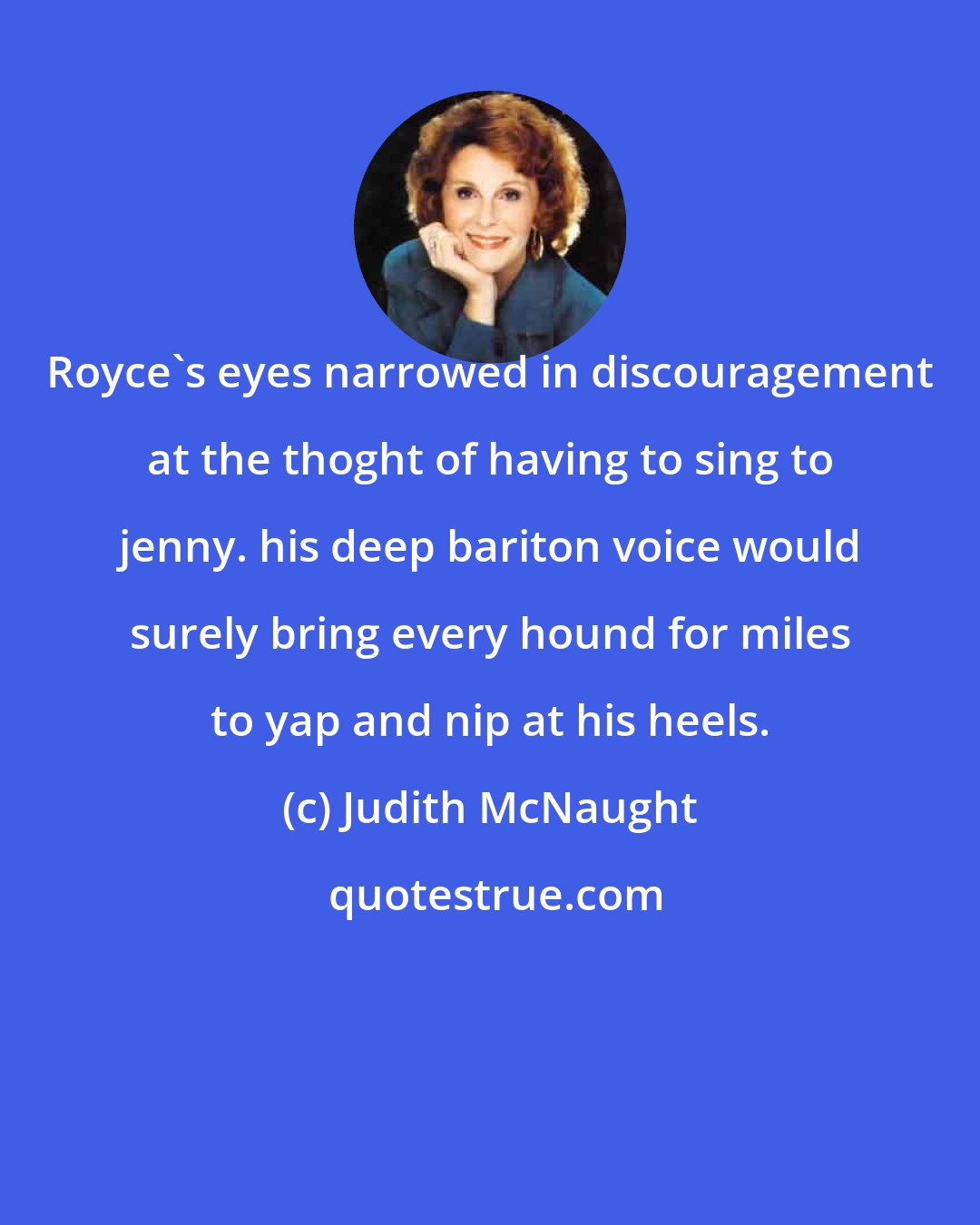 Judith McNaught: Royce's eyes narrowed in discouragement at the thoght of having to sing to jenny. his deep bariton voice would surely bring every hound for miles to yap and nip at his heels.