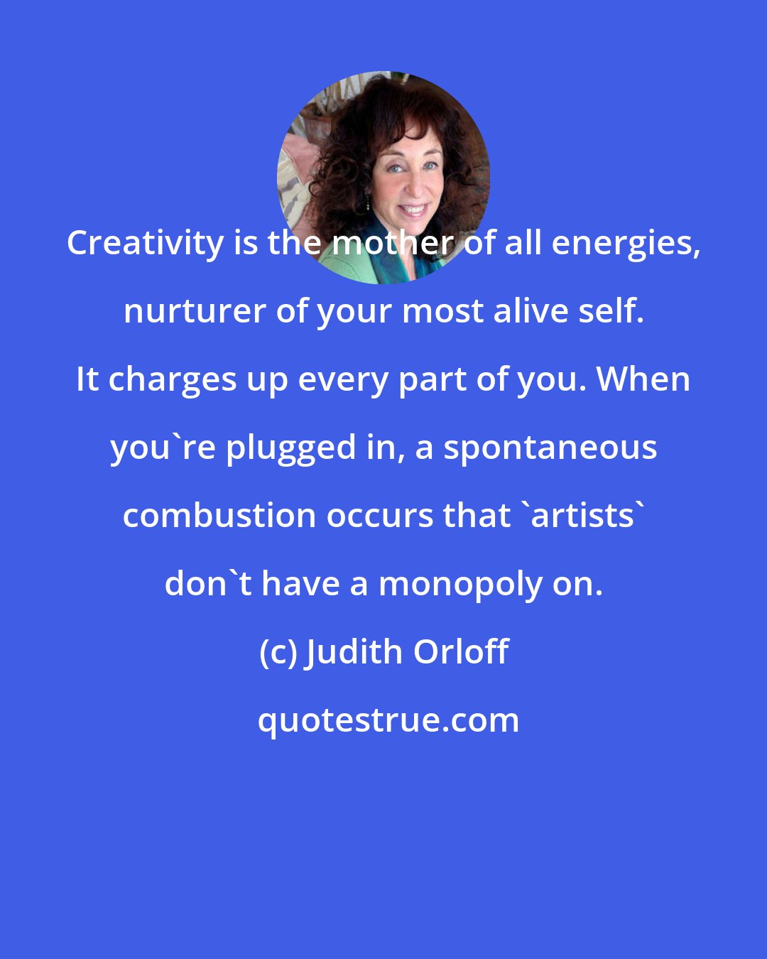 Judith Orloff: Creativity is the mother of all energies, nurturer of your most alive self. It charges up every part of you. When you're plugged in, a spontaneous combustion occurs that 'artists' don't have a monopoly on.