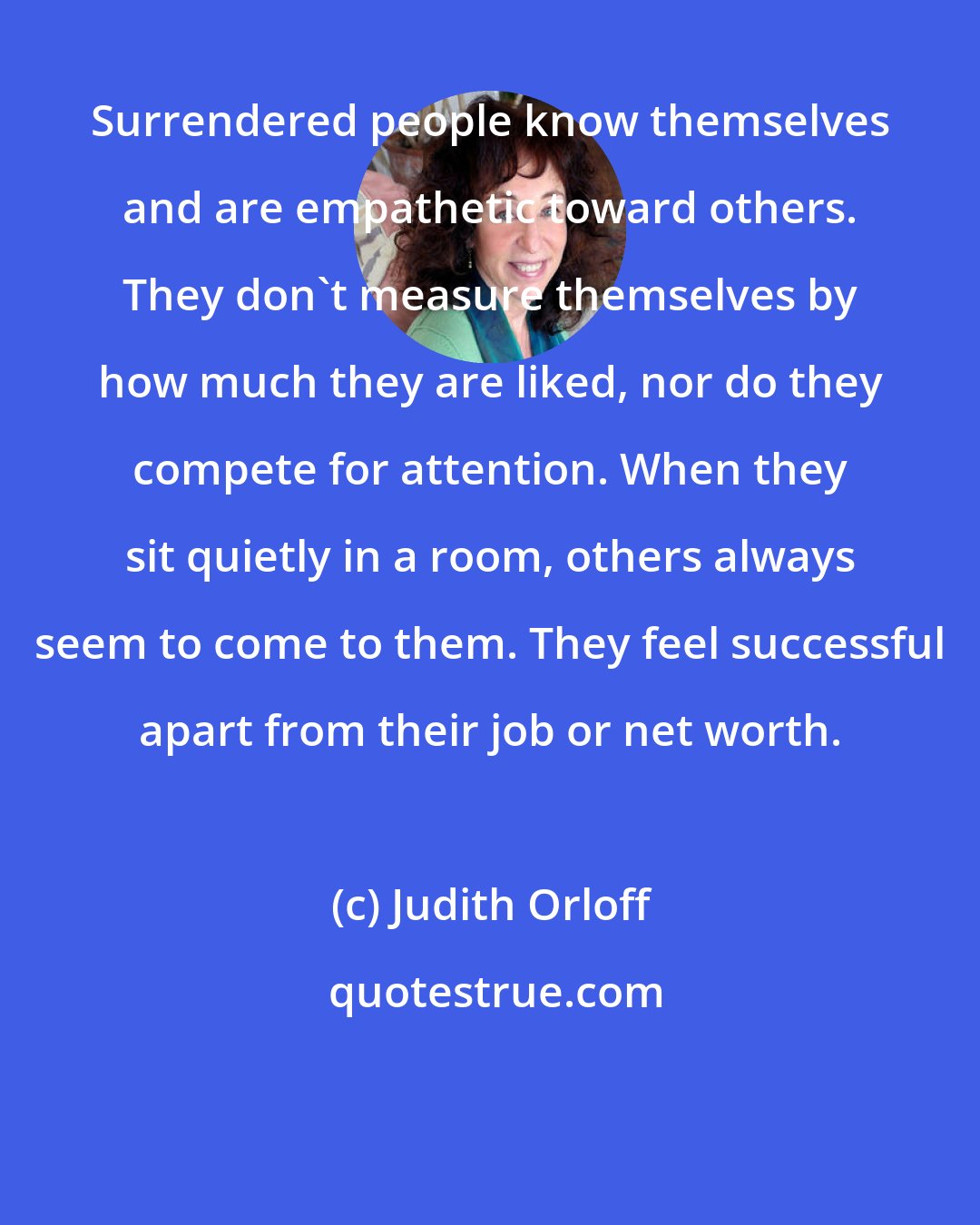 Judith Orloff: Surrendered people know themselves and are empathetic toward others. They don't measure themselves by how much they are liked, nor do they compete for attention. When they sit quietly in a room, others always seem to come to them. They feel successful apart from their job or net worth.