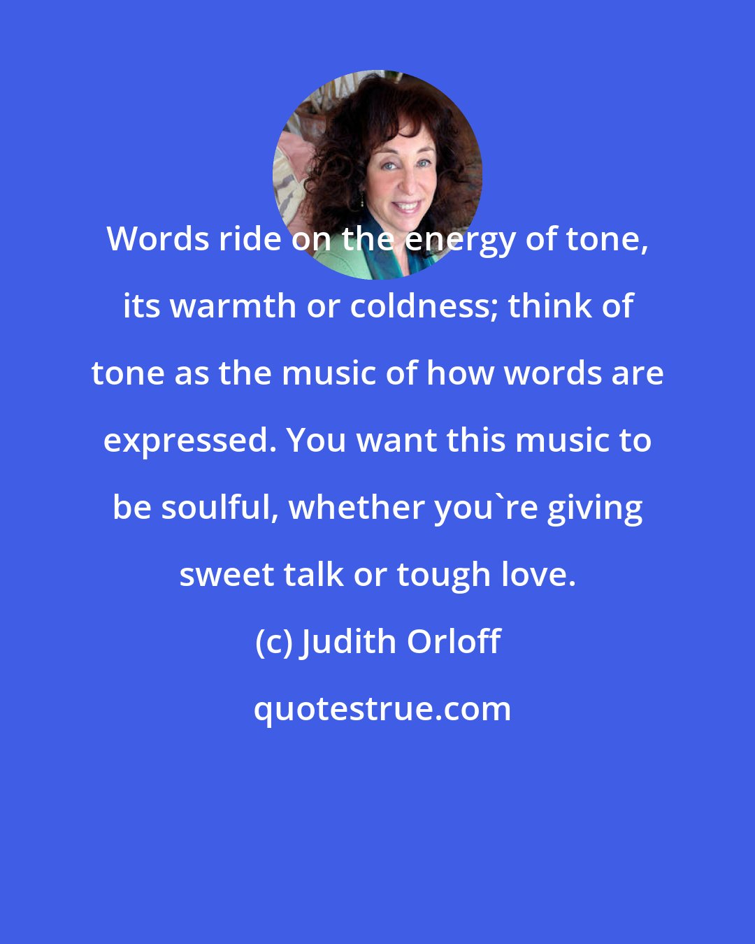 Judith Orloff: Words ride on the energy of tone, its warmth or coldness; think of tone as the music of how words are expressed. You want this music to be soulful, whether you're giving sweet talk or tough love.