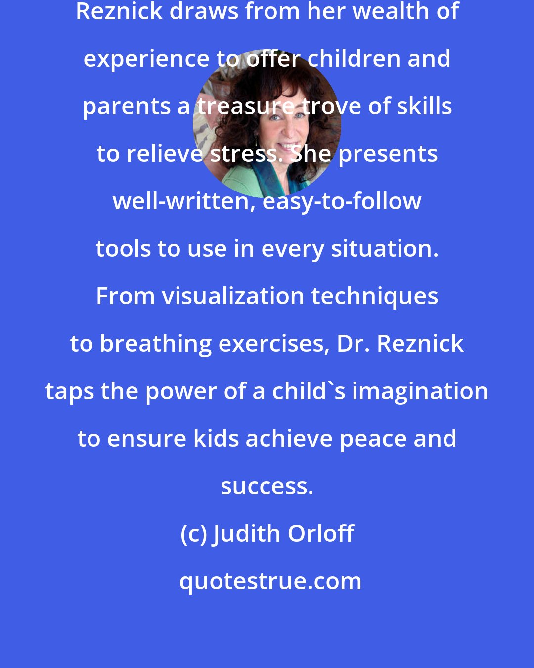 Judith Orloff: As a skilled psychologist, Dr. Reznick draws from her wealth of experience to offer children and parents a treasure trove of skills to relieve stress. She presents well-written, easy-to-follow tools to use in every situation. From visualization techniques to breathing exercises, Dr. Reznick taps the power of a child's imagination to ensure kids achieve peace and success.