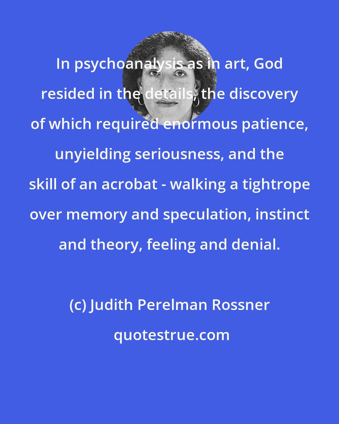 Judith Perelman Rossner: In psychoanalysis as in art, God resided in the details, the discovery of which required enormous patience, unyielding seriousness, and the skill of an acrobat - walking a tightrope over memory and speculation, instinct and theory, feeling and denial.