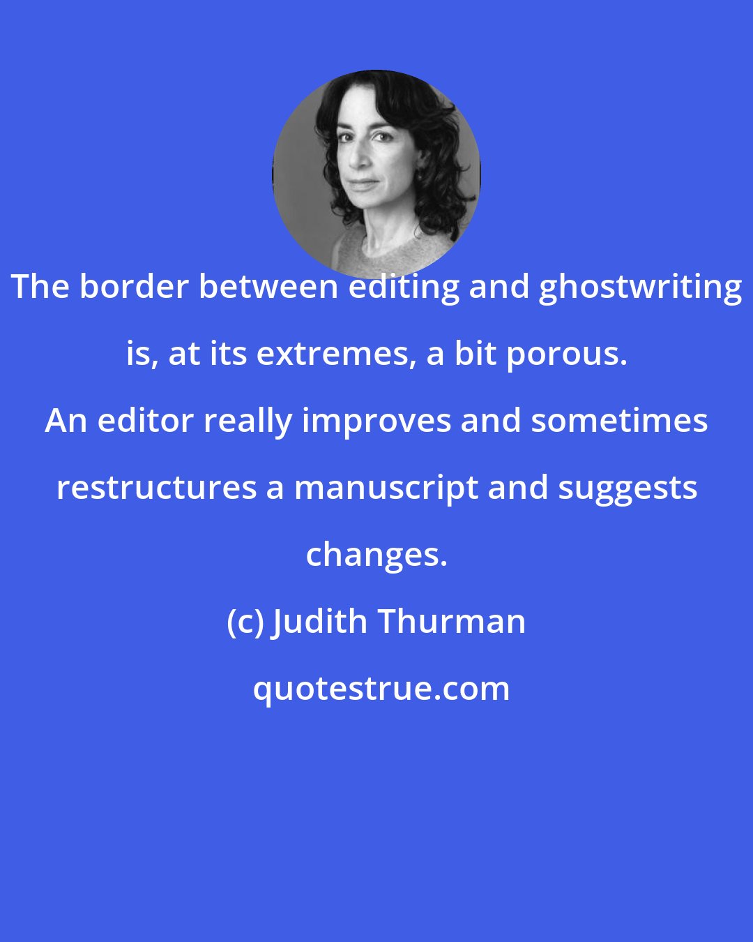 Judith Thurman: The border between editing and ghostwriting is, at its extremes, a bit porous. An editor really improves and sometimes restructures a manuscript and suggests changes.