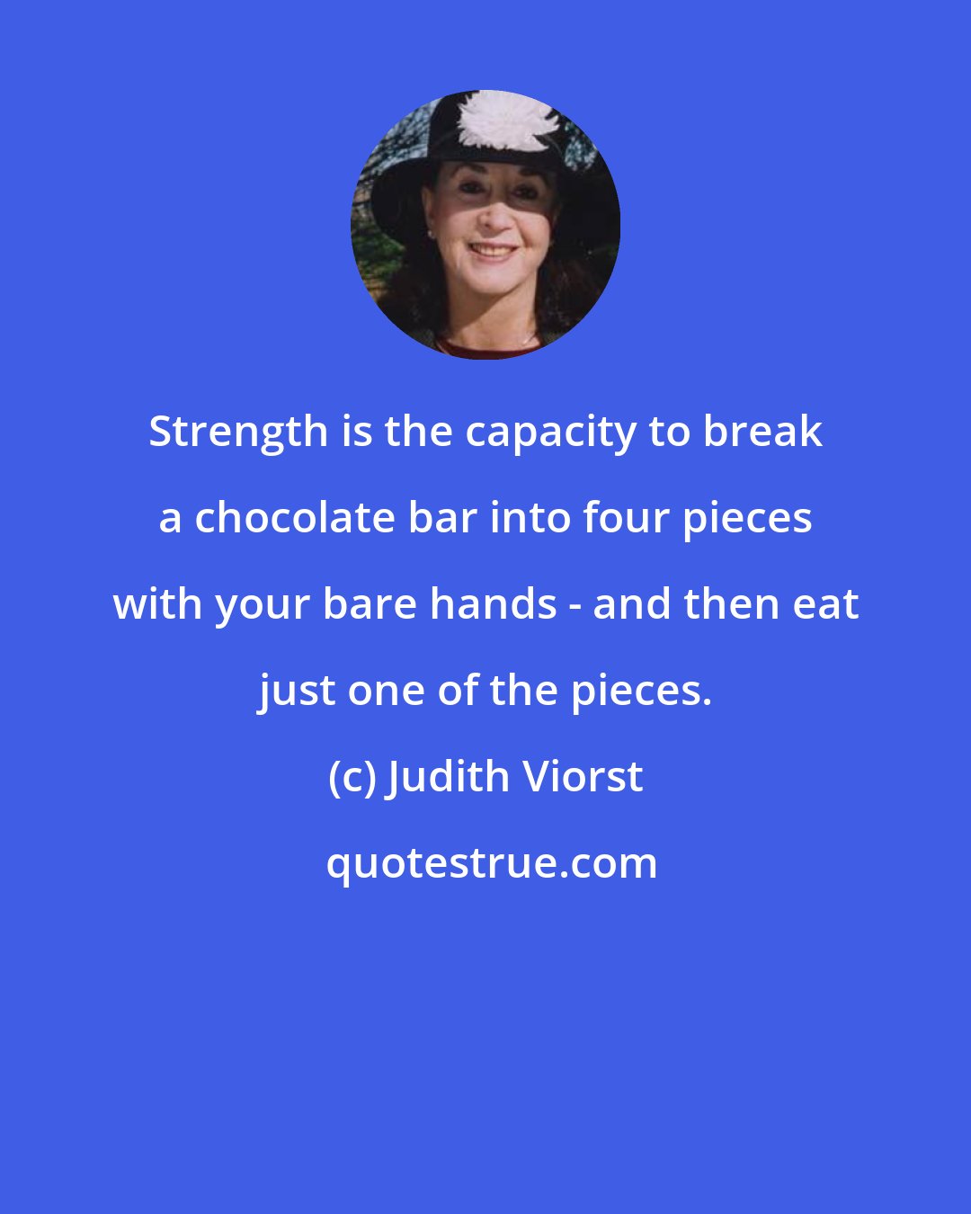 Judith Viorst: Strength is the capacity to break a chocolate bar into four pieces with your bare hands - and then eat just one of the pieces.