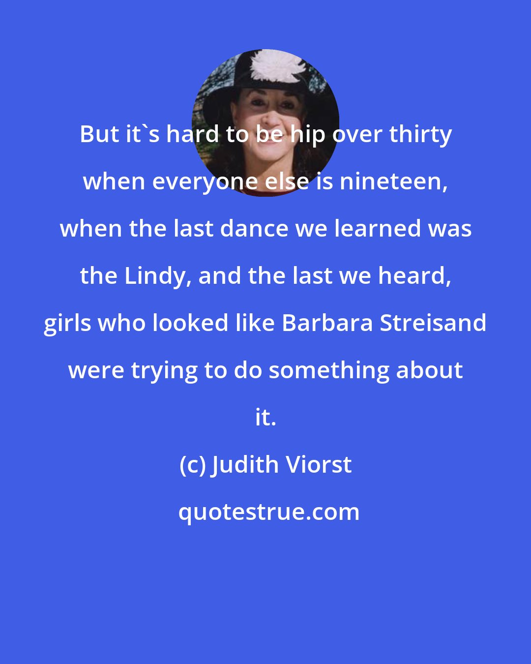 Judith Viorst: But it's hard to be hip over thirty when everyone else is nineteen, when the last dance we learned was the Lindy, and the last we heard, girls who looked like Barbara Streisand were trying to do something about it.