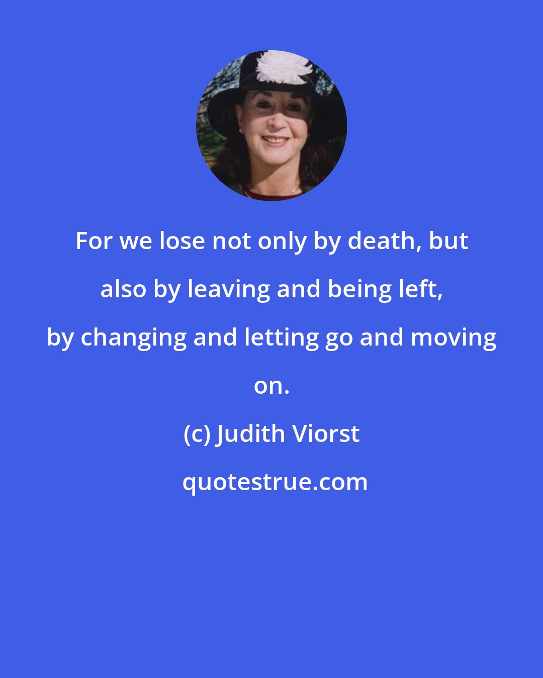 Judith Viorst: For we lose not only by death, but also by leaving and being left, by changing and letting go and moving on.