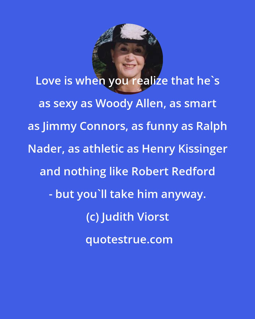 Judith Viorst: Love is when you realize that he's as sexy as Woody Allen, as smart as Jimmy Connors, as funny as Ralph Nader, as athletic as Henry Kissinger and nothing like Robert Redford - but you'll take him anyway.