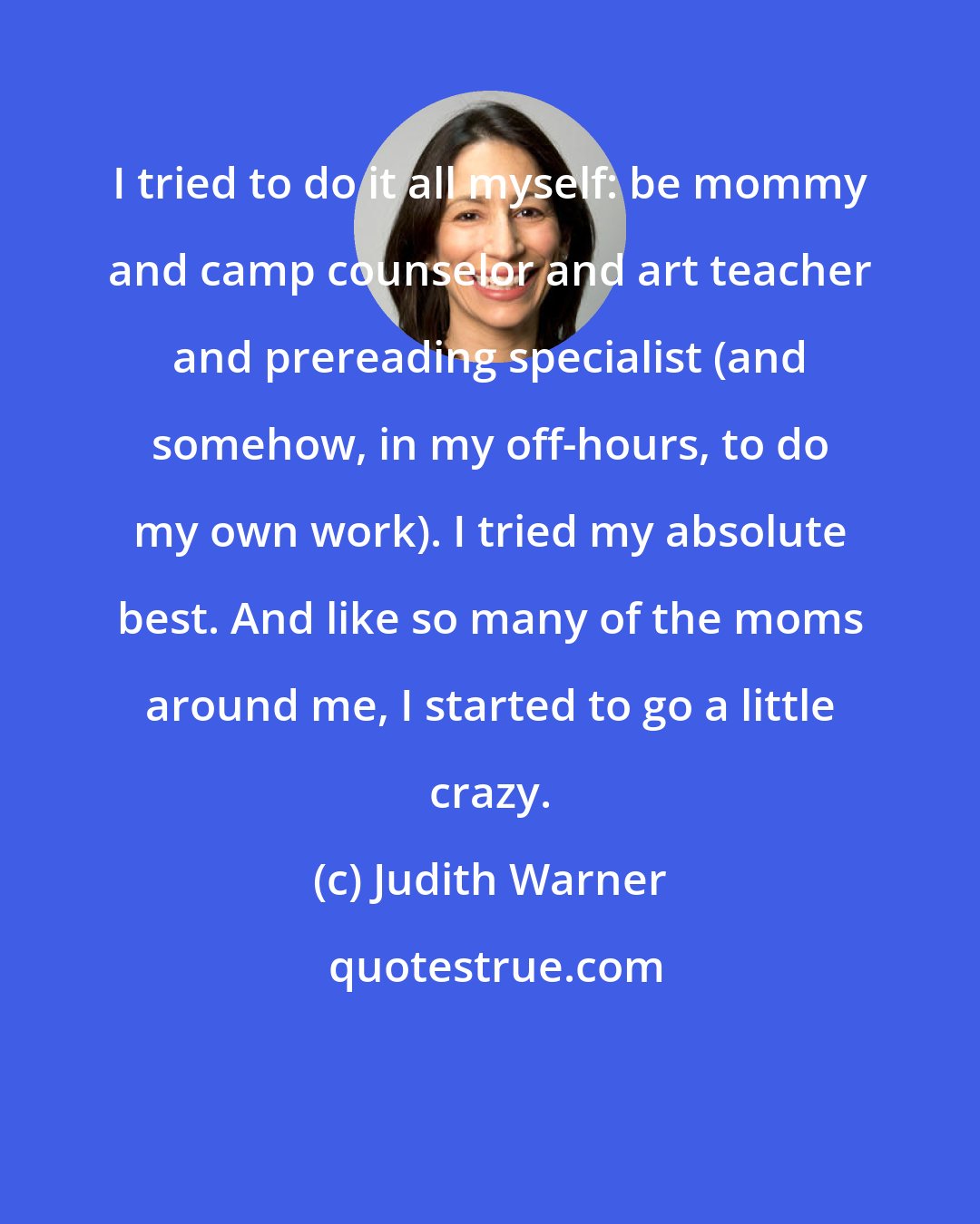 Judith Warner: I tried to do it all myself: be mommy and camp counselor and art teacher and prereading specialist (and somehow, in my off-hours, to do my own work). I tried my absolute best. And like so many of the moms around me, I started to go a little crazy.