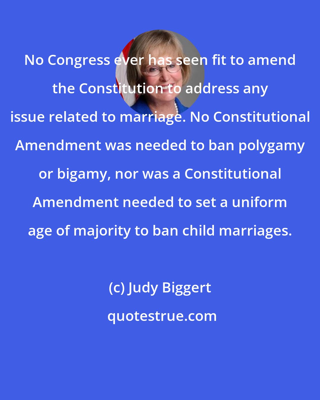 Judy Biggert: No Congress ever has seen fit to amend the Constitution to address any issue related to marriage. No Constitutional Amendment was needed to ban polygamy or bigamy, nor was a Constitutional Amendment needed to set a uniform age of majority to ban child marriages.