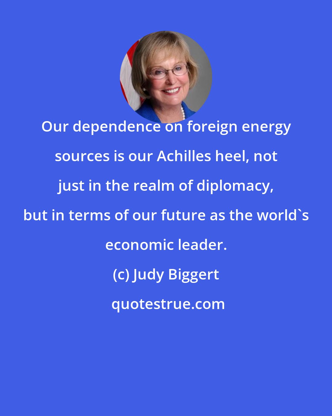 Judy Biggert: Our dependence on foreign energy sources is our Achilles heel, not just in the realm of diplomacy, but in terms of our future as the world's economic leader.