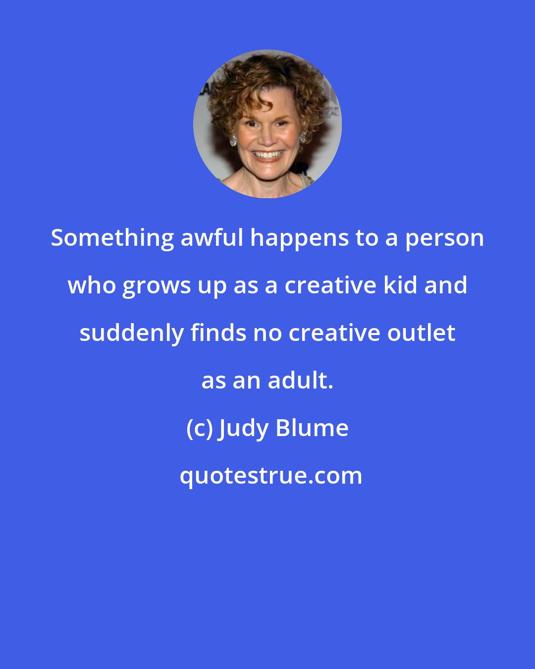 Judy Blume: Something awful happens to a person who grows up as a creative kid and suddenly finds no creative outlet as an adult.