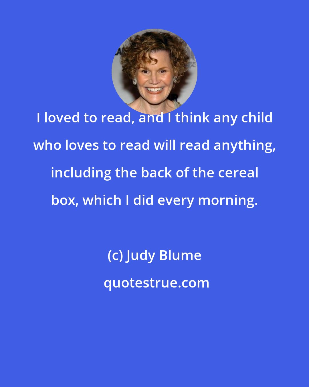 Judy Blume: I loved to read, and I think any child who loves to read will read anything, including the back of the cereal box, which I did every morning.