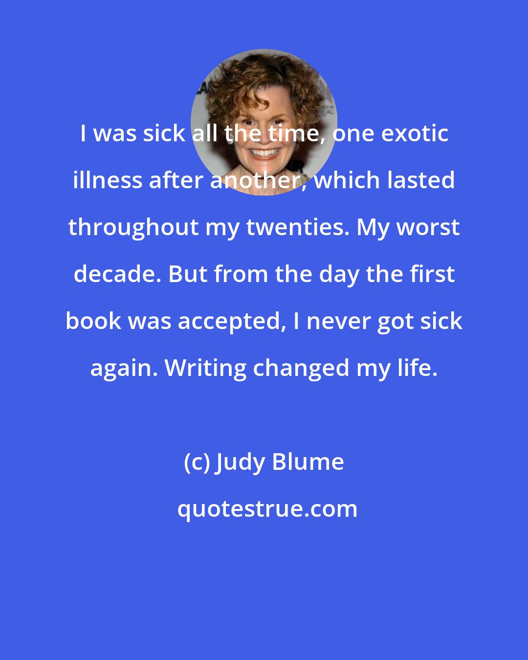 Judy Blume: I was sick all the time, one exotic illness after another, which lasted throughout my twenties. My worst decade. But from the day the first book was accepted, I never got sick again. Writing changed my life.
